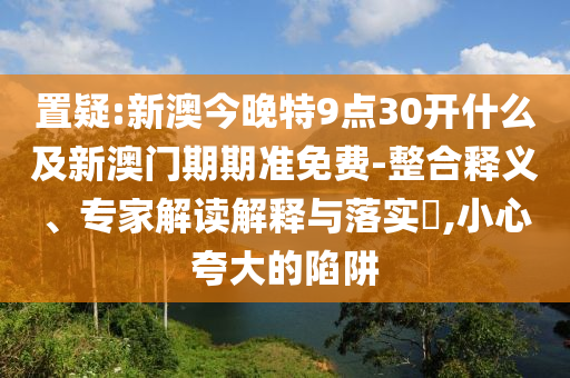 置疑:新澳今晚特9點(diǎn)30開(kāi)什么及新澳門期期準(zhǔn)免費(fèi)-整合釋義、專家解讀解釋與落實(shí)?,小心夸大的陷阱